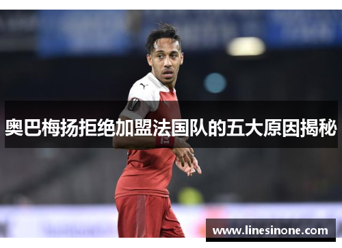 奥巴梅扬拒绝加盟法国队的五大原因揭秘